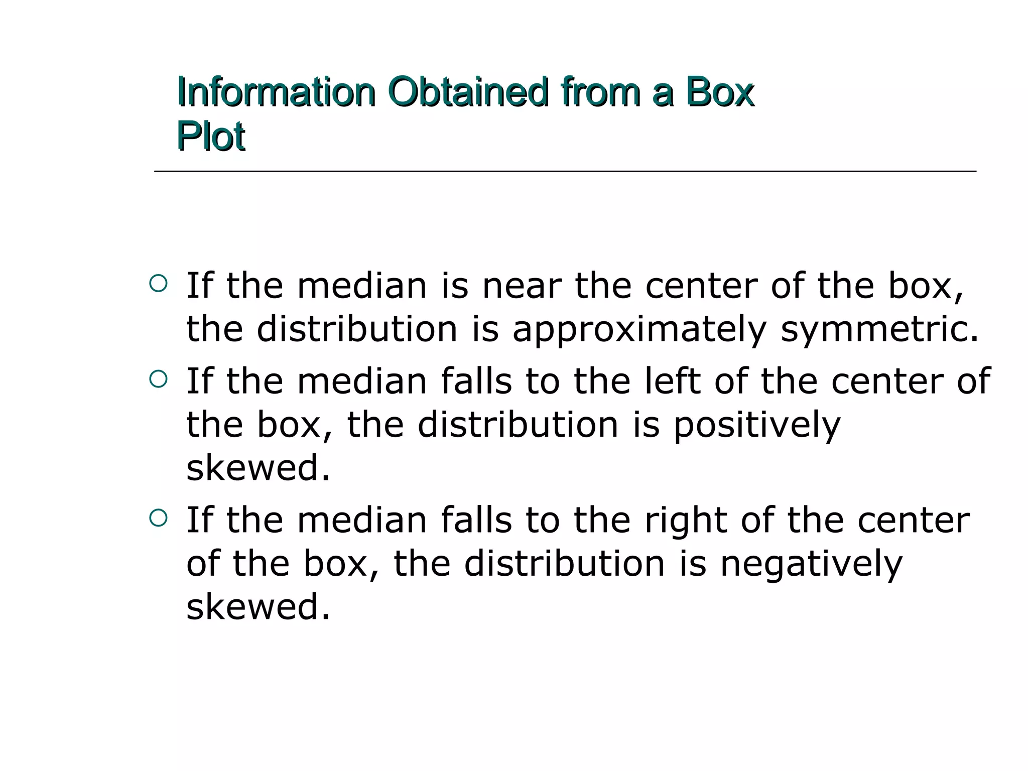 Information Obtained from a Box   Plot If the median is near the center of the box, the distribution is approximately symmetric. If the median falls to the left of the center of the box, the distribution is positively skewed. If the median falls to the right of the center of the box, the distribution is negatively skewed. 
