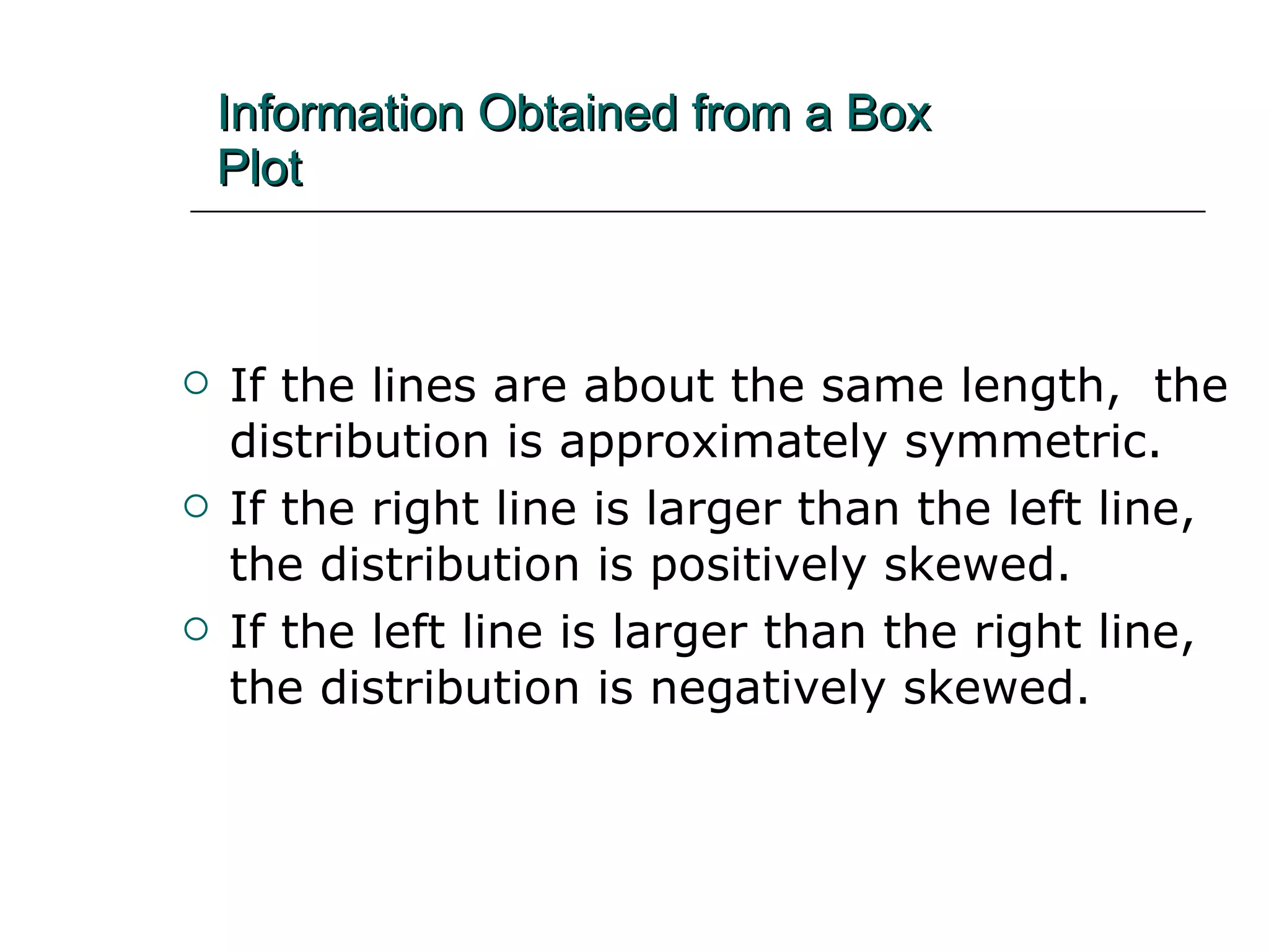 Information Obtained from a Box   Plot If the lines are about the same length,  the distribution is approximately symmetric. If the right line is larger than the left line,  the distribution is positively skewed.  If the left line is larger than the right line,  the distribution is negatively skewed. 