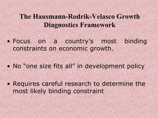 The Hausmann-Rodrik-Velasco Growth
Diagnostics Framework
• Focus on a country’s most binding
constraints on economic growth.
• No “one size fits all” in development policy
• Requires careful research to determine the
most likely binding constraint
 