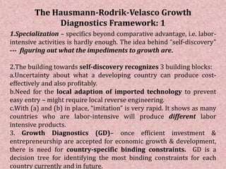 The Hausmann-Rodrik-Velasco Growth
Diagnostics Framework: 1
1.Specialization – specifics beyond comparative advantage, i.e. labor-
intensive activities is hardly enough. The idea behind “self-discovery”
--- figuring out what the impediments to growth are.
2.The building towards self-discovery recognizes 3 building blocks:
a.Uncertainty about what a developing country can produce cost-
effectively and also profitably.
b.Need for the local adaption of imported technology to prevent
easy entry – might require local reverse engineering.
c.With (a) and (b) in place, “imitation” is very rapid. It shows as many
countries who are labor-intensive will produce different labor
intensive products.
3. Growth Diagnostics (GD)– once efficient investment &
entrepreneurship are accepted for economic growth & development,
there is need for country-specific binding constraints. GD is a
decision tree for identifying the most binding constraints for each
country currently and in future.
 