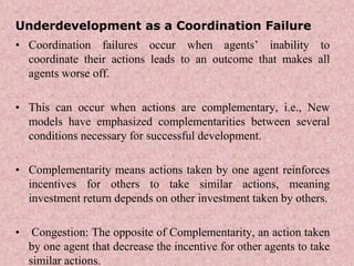 Underdevelopment as a Coordination Failure
• Coordination failures occur when agents’ inability to
coordinate their actions leads to an outcome that makes all
agents worse off.
• This can occur when actions are complementary, i.e., New
models have emphasized complementarities between several
conditions necessary for successful development.
• Complementarity means actions taken by one agent reinforces
incentives for others to take similar actions, meaning
investment return depends on other investment taken by others.
• Congestion: The opposite of Complementarity, an action taken
by one agent that decrease the incentive for other agents to take
similar actions.
 