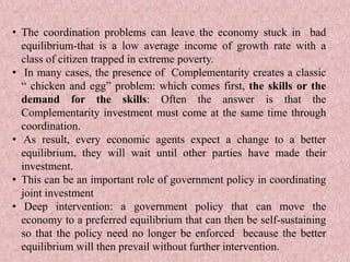 • The coordination problems can leave the economy stuck in bad
equilibrium-that is a low average income of growth rate with a
class of citizen trapped in extreme poverty.
• In many cases, the presence of Complementarity creates a classic
“ chicken and egg” problem: which comes first, the skills or the
demand for the skills: Often the answer is that the
Complementarity investment must come at the same time through
coordination.
• As result, every economic agents expect a change to a better
equilibrium, they will wait until other parties have made their
investment.
• This can be an important role of government policy in coordinating
joint investment
• Deep intervention: a government policy that can move the
economy to a preferred equilibrium that can then be self-sustaining
so that the policy need no longer be enforced because the better
equilibrium will then prevail without further intervention.
 