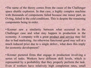 •The name of the theory comes from the cause of the Challenger
space shuttle explosion. In that case, a highly complex machine
with thousands of components failed because one minor part, an
O-ring, failed in the cold conditions. This is despite the remaining
components being in order.
• Kremer saw a similarity between what occurred in the
Challenger case and what may happen in production in the
economy. A company with a great product and service may fail
due to bad marketing. An otherwise functional good may sell at a
much reduced price due to a single defect., what does this imply
for economic development?
• Kremer pictured firms that engage in production involving a
series of tasks. Workers have different skill levels, which is
represented by a probability that they properly perform the task.
Even if workers have relatively high completion rates, small
 