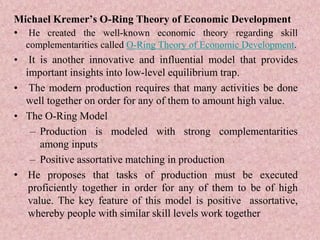Michael Kremer’s O-Ring Theory of Economic Development
• He created the well-known economic theory regarding skill
complementarities called O-Ring Theory of Economic Development.
• It is another innovative and influential model that provides
important insights into low-level equilibrium trap.
• The modern production requires that many activities be done
well together on order for any of them to amount high value.
• The O-Ring Model
– Production is modeled with strong complementarities
among inputs
– Positive assortative matching in production
• He proposes that tasks of production must be executed
proficiently together in order for any of them to be of high
value. The key feature of this model is positive assortative,
whereby people with similar skill levels work together
 