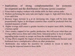 • Implications of strong complementarities for economic
development and the distribution of income across countries:
1. Firms tend to employ workers with similar skills for their various tasks
2. Workers performing the same task earn higher wages in high-skill form than in
a low-skill firm
3. Because wages increase in q at an increasing rate, wages will be more than
proportionally higher in developed countries than would be predicted from the
standard measures of skill
4. Higher average skill causes a greater incentive to acquire more skills, building
a human capital
5. Once country trapped in low quality production, this will occur when there are
O-rings effect across firms and within firms. Industrial policy in favor of quality
upgrading helps country to escape out from the middle-income trap.
6. O-ring effects magnify the impact of local production bottlenecks because such
bottleneck have a multiplicative effects on other production.
7. Bottlenecks also reduce the incentive for workers to invest in skills by
lowering the expected return to these skills.
 