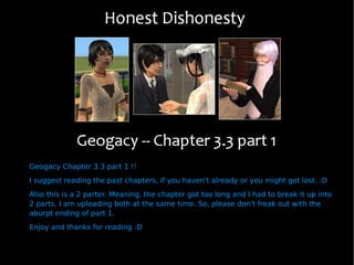 Geogacy Chapter 3.3 part 1 !! I suggest reading the past chapters, if you haven't already or you might get lost. :D Also this is a 2 parter. Meaning, the chapter got too long and I had to break it up into 2 parts. I am uploading both at the same time. So, please don't freak out with the aburpt ending of part 1. Enjoy and thanks for reading :D 
