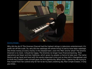 Gentry Estate... Why did she do it? The Gnomes Channel had the highest ratings in television entertainment. It's profit ran off the scale. So, why did she sabotage the whole thing? It had to have been sabotage. She threw money at every charity in this blasted town, even the TNLT and for what? The Gnome Channel is no more. I should be happy. The Gnomes no longer have financial backing. Their operations are fewer and less highbrow, which gives my people a chance to take over. The name Gentry will go hand and hand with the words organized crime just as they did in Stangetown and to think the Creator's own simself gave me this opprotunity. What irony, I spend my life trying to free myself from her control only for her to be my best unwitting ally. Poor simple Creator, if only you knew... 