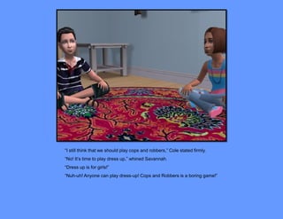 “I still think that we should play cops and robbers,” Cole stated firmly.
“No! It’s time to play dress up,” whined Savannah.
“Dress up is for girls!”
“Nuh-uh! Anyone can play dress-up! Cops and Robbers is a boring game!”
 
