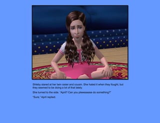 Shleby stared at her twin sister and cousin. She hated it when they fought, but
they seemed to be doing a lot of that lately.
She turned to the side. “April? Can you pleeeaaase do something?”
“Sure,” April replied.
 
