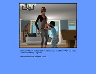 “Mommy? When’s my baby brother or sister going to get here?” April was really
excited about being a big sister.

March smiled at her daughter. “Soon.”
 