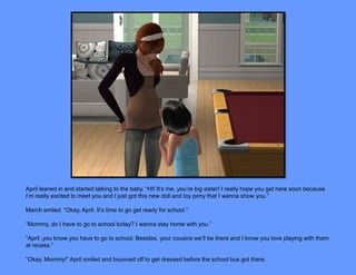 April leaned in and started talking to the baby. “HI! It’s me, you’re big sister! I really hope you get here soon because
I’m really excited to meet you and I just got this new doll and toy pony that I wanna show you.”

March smiled. “Okay, April. It’s time to go get ready for school.”

“Mommy, do I have to go to school today? I wanna stay home with you.”

“April ,you know you have to go to school. Besides, your cousins we’ll be there and I know you love playing with them
at recess.”

“Okay, Mommy!” April smiled and bounced off to get dressed before the school bus got there.
 