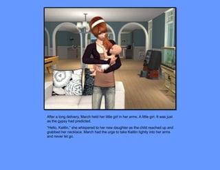 After a long delivery, March held her little girl in her arms. A little girl. It was just
as the gypsy had predicted.
“Hello, Kaitlin,” she whispered to her new daughter as the child reached up and
grabbed her necklace. March had the urge to take Kaitlin tightly into her arms
and never let go.
 