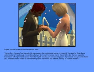 Payton took his bride’s hand and started his vows.

“Kenya, from the day of our first date, I knew you were the most special woman in the world. Your zest for life and your
determination shines through in everything that you do. I was the luckiest man in the world the day that you agreed to
become my wife. I promise to spend the rest of my life showing you how special you are. I promise to love you, and cherish
you, for better and for worse, for richer and for poorer, in sickness and in health, as long as we both shall live.”
 