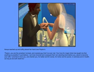 Kenya reached up and softly placed her hand over Payton’s.

“Payton, you are the smartest, funniest, and craziest guy that I’ve ever met. Your love for magic tricks has taught me that
anything is possible if I just believe. I am truly honored and overjoyed that I am standing here before you, about to become
your wife. I promise to love you, and cherish you, for better and for worse, for richer and for poorer, in sickness and in health,
as long as we both shall live.”
 