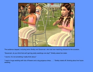 The audience clapped, including twins Shelby and Savannah, who had new matching dresses for the occasion.

“Savannah, do you think that we’ll get big pretty weddings one day?” Shelby asked her sister.

“I dunno. It’s not something I really think about.”

“I want a huge wedding with lots of flowers and a big gorgeous dress……” Shelby trailed off, thinking about her future
wedding.
 