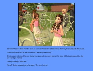 Savannah hopped down from the chair as soon as she saw the adults making their way to congratulate the couple.

“Come on Shelby, let’s go ask our parents if we can go swimming.”

Shelby wasn’t listening. She was staring into space with a dreamy look on her face, still fantasizing about the day
she would get married.

“Shelby? Shelby? “SHELBY!”

“What?” Shelby snapped out of her gaze. “Oh, sure, let’s go.”
 