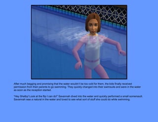 After much begging and promising that the water wouldn’t be too cold for them, the kids finally received
permission from their parents to go swimming. They quickly changed into their swimsuits and were in the water
as soon as the reception started.

“Hey Shelby! Look at the flip I can do!” Savannah dived into the water and quickly performed a small somersault.
Savannah was a natural in the water and loved to see what sort of stuff she could do while swimming.
 