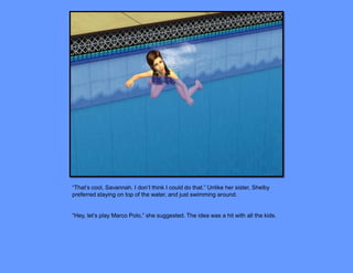 “That’s cool, Savannah. I don’t think I could do that.” Unlike her sister, Shelby
preferred staying on top of the water, and just swimming around.


“Hey, let’s play Marco Polo,” she suggested. The idea was a hit with all the kids.
 