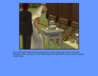 Five minutes later, Payton and Kenya gathered to cut their wedding cake. Kenya cut the cake
delicately, careful not to get any on her wedding dress. She carefully lifted a piece out and prepared
to feed Payton.
 
