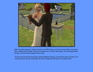 After the cake was gone, Payton turned on his MP3 player, and led his new bride to the dance
floor. Unlike their first date, this time he guided her in a slow, easy waltz. The wind gently blew
Kenya’s veil as the two swayed to the music.

The two had no idea how long they stayed together dancing. It could have been minutes, but it
could have been hours. Eventually, the other couples joined them on the dance floor.
 
