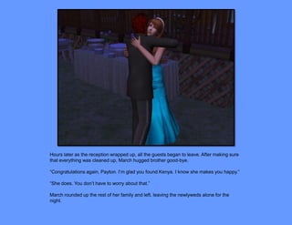 Hours later as the reception wrapped up, all the guests began to leave. After making sure
that everything was cleaned up, March hugged brother good-bye.

“Congratulations again, Payton. I’m glad you found Kenya. I know she makes you happy.”

“She does. You don’t have to worry about that.”

March rounded up the rest of her family and left, leaving the newlyweds alone for the
night.
 