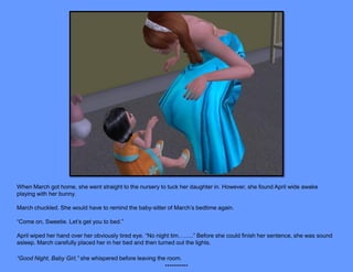 When March got home, she went straight to the nursery to tuck her daughter in. However, she found April wide awake
playing with her bunny.

March chuckled. She would have to remind the baby-sitter of March’s bedtime again.

“Come on, Sweetie. Let’s get you to bed.”

April wiped her hand over her obviously tired eye. “No night tim……..” Before she could finish her sentence, she was sound
asleep. March carefully placed her in her bed and then turned out the lights.

“Good Night, Baby Girl,” she whispered before leaving the room.
                                                         **********
 
