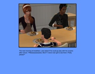 The next morning at breakfast, Luke asked if he could go play with his cousins
after school. “Pllleeeaaaassseee, Mom? I never ever get to see them. Pretty
please?”
 