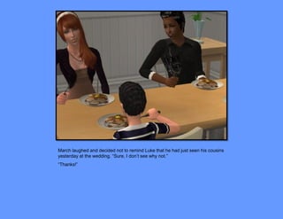 March laughed and decided not to remind Luke that he had just seen his cousins
yesterday at the wedding. “Sure, I don’t see why not.”
“Thanks!”
 