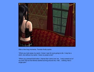 After a few long moments, Traviata finally spoke.

“When you took away my wand, I knew I was for sure going to die. I may be a
witch, but without my wand, I have no power at all.”

“When you pressed that button, intense fear came over me…I was scared out of
my mind. But as the flames started burning around me, I felt….nothing. Not a
single pain.”
 