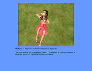 Shelby lay on the ground as she stared dreamily at the clouds.

“Hey guys, what do you think it’s like in the sky? I think it would be fun to go up there in an
airplane or something. It would be like floating on clouds.”
 
