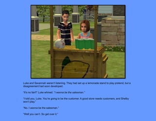 Luke and Savannah weren’t listening. They had set up a lemonade stand to play pretend, but a
disagreement had soon developed.

“It’s no fair!!” Luke whined. “I wanna be the salesman.”

“I told you, Luke. You’re going to be the customer. A good store needs customers, and Shelby
won’t play.”

“No. I wanna be the salesman.”

“Well you can’t. So get over it.”
 