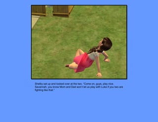 Shelby sat up and looked over at the two. “Come on, guys, play nice.
Savannah, you know Mom and Dad won’t let us play with Luke if you two are
fighting like that.”
 