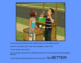 The other kids ignored Shelby as their squabble turned into a full-fledged argument.

“WHY DO YOU ALWAYS GET TO BE THE SALESMAN. IT’S NOT FAIR.”

“IT’S MY HOUSE! THAT’S WHY!”

“BUT I’M OLDER. AND ANYWAY, EVERYBODY KNOWS THAT GUYS MAKE BETTER SALESMANS
ANYWAY”

“UH-UH! GIRLS CAN DO ANYTHING GUYS CAN DO ONLY               10x BETTER!
 