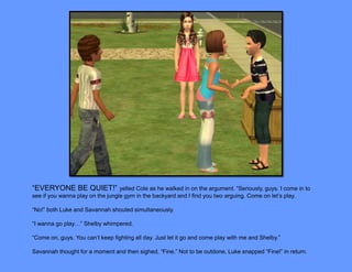“EVERYONE BE QUIET!” yelled Cole as he walked in on the argument. “Seriously, guys. I come in to
see if you wanna play on the jungle gym in the backyard and I find you two arguing. Come on let’s play.

“No!” both Luke and Savannah shouted simultaneously.

“I wanna go play…” Shelby whimpered.

“Come on, guys. You can’t keep fighting all day. Just let it go and come play with me and Shelby.”

Savannah thought for a moment and then sighed, “Fine.” Not to be outdone, Luke snapped “Fine!” in return.
 