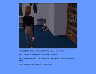 That night after dinner, March went to check on Luke in his room.

“Hey, Mommy!” he said brightly as his mother walked in.

March smiled at her son. “I just came to see if you had fun today at your cousins’
house.”

Luke’s face darkened. “I guess,” he stammered.
 