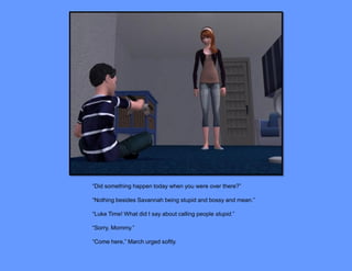 “Did something happen today when you were over there?”

“Nothing besides Savannah being stupid and bossy and mean.”

“Luke Time! What did I say about calling people stupid.”

“Sorry, Mommy.”

“Come here,” March urged softly.
 
