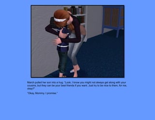 March pulled her son into a hug. “Look, I know you might not always get along with your
cousins, but they can be your best friends if you want. Just try to be nice to them, for me,
okay?”
“Okay, Mommy. I promise.”
 