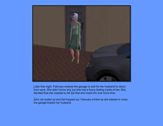 Later that night, February entered the garage to wait for her husband to return
from work. She didn’t know why but she had a funny feeling inside of her. She
decided that she needed to tell Zai that she loved him one more time.

Zai’s car pulled up and Zai hopped out. February smiled as she started to cross
the garage toward her husband.
 