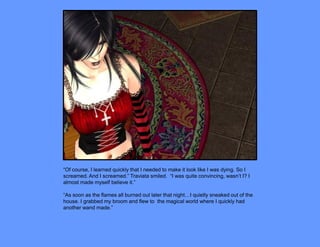 “Of course, I learned quickly that I needed to make it look like I was dying. So I
screamed. And I screamed.” Traviata smiled. “I was quite convincing, wasn’t I? I
almost made myself believe it.”

“As soon as the flames all burned out later that night…I quietly sneaked out of the
house. I grabbed my broom and flew to the magical world where I quickly had
another wand made.”
 
