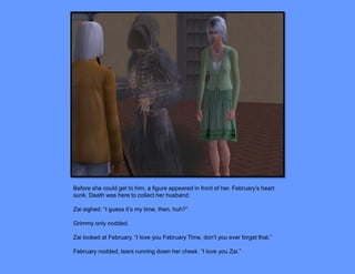 Before she could get to him, a figure appeared in front of her. February’s heart
sunk. Death was here to collect her husband.

Zai sighed. “I guess it’s my time, then, huh?”

Grimmy only nodded.

Zai looked at February. “I love you February Time, don’t you ever forget that.”

February nodded, tears running down her cheek. “I love you Zai.”
 