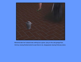 Moments later her husband was nothing but a grave, lying on the cold garage floor.
Grimmy, having finished what he was there to do, disappeared, leaving February alone.
 