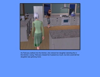 As February walked into the kitchen, she noticed her daughter standing the in
the kitchen, crying. February missed her husband so much, but she could tell her
daughter was grieving more.
 