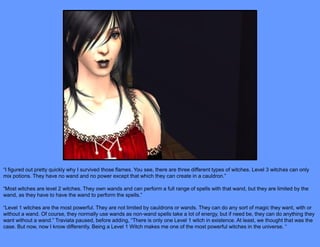 “I figured out pretty quickly why I survived those flames. You see, there are three different types of witches. Level 3 witches can only
mix potions. They have no wand and no power except that which they can create in a cauldron.”

“Most witches are level 2 witches. They own wands and can perform a full range of spells with that wand, but they are limited by the
wand, as they have to have the wand to perform the spells.”

“Level 1 witches are the most powerful. They are not limited by cauldrons or wands. They can do any sort of magic they want, with or
without a wand. Of course, they normally use wands as non-wand spells take a lot of energy, but if need be, they can do anything they
want without a wand.” Traviata paused, before adding, “There is only one Level 1 witch in existence. At least, we thought that was the
case. But now, now I know differently. Being a Level 1 Witch makes me one of the most powerful witches in the universe. “
 