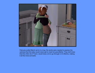 February pulled March we’re in a hug. No words were needed to express the
sadness that this baby would never get to meet her grandfather. They both knew
that this child, the 3rd born, would have a lot to go through in it’s lifetime, making
it all the more sorrowful.
 