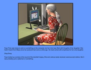Faye Time was trying to work on something on the computer, but her mind was filled with thoughts of her daughter. She
hadn’t heard from Maya since her postcard had come a while ago. He heart ached with emptiness for her only daughter.

Ding-Dong.

Faye looked up curiosly at the sound of the doorbell ringing. She and Joshua rarely received unannounced visitors. But it
was probably just a salesman or something.
 