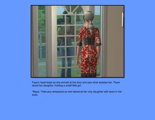 Faye’s heart leapt as she arrived at the door and saw what awaited her. There
stood her daughter, holding a small little girl.

“Maya.” February whispered as she stared at her only daughter with tears in her
eyes.
 