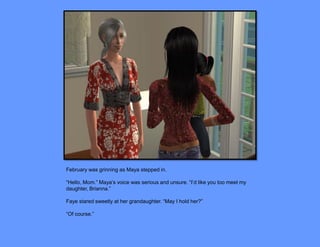 February was grinning as Maya stepped in.

“Hello, Mom.” Maya’s voice was serious and unsure. “I’d like you too meet my
daughter, Brianna.”

Faye stared sweetly at her grandaughter. “May I hold her?”

“Of course.”
 