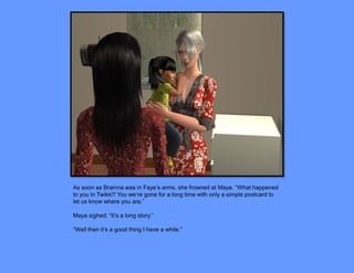 As soon as Brainna was in Faye’s arms, she frowned at Maya. “What happened
to you in Twikki? You we’re gone for a long time with only a simple postcard to
let us know where you are.”

Maya sighed. “It’s a long story.”

“Well then it’s a good thing I have a while.”
 