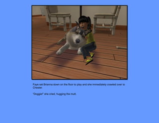 Faye set Brianna down on the floor to play and she immediately crawled over to
Chester.

“Doggie!” she cried, hugging the mutt.
 