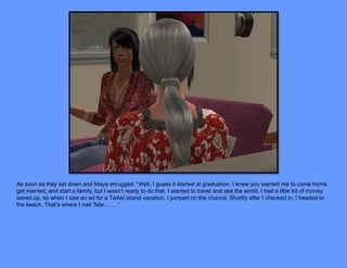 As soon as they sat down and Maya shrugged. “Well, I guess it started at graduation. I knew you wanted me to come home,
get married, and start a family, but I wasn’t ready to do that. I wanted to travel and see the world. I had a little bit of money
saved up, so when I saw an ad for a Twikki island vacation, I jumped on the chance. Shortly after I checked in, I headed to
the beach. That’s where I met Talin…….”
 